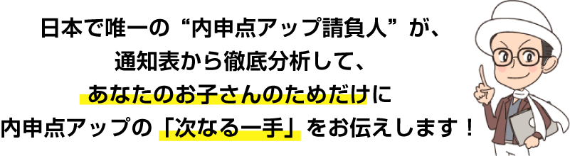 日本で唯一の“内申点アップ請負人”が、通知表から徹底分析して、あなたのお子さんのためだけに内申点アップの「次なる一手」をお伝えします！